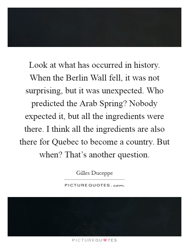 Look at what has occurred in history. When the Berlin Wall fell, it was not surprising, but it was unexpected. Who predicted the Arab Spring? Nobody expected it, but all the ingredients were there. I think all the ingredients are also there for Quebec to become a country. But when? That's another question Picture Quote #1