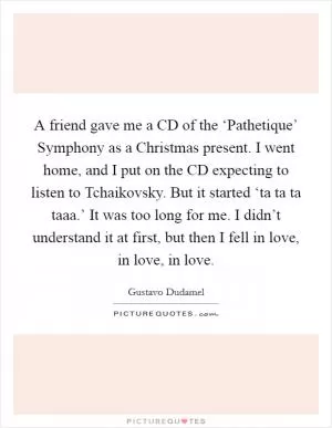 A friend gave me a CD of the ‘Pathetique’ Symphony as a Christmas present. I went home, and I put on the CD expecting to listen to Tchaikovsky. But it started ‘ta ta ta taaa.’ It was too long for me. I didn’t understand it at first, but then I fell in love, in love, in love Picture Quote #1