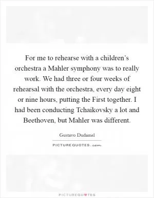 For me to rehearse with a children’s orchestra a Mahler symphony was to really work. We had three or four weeks of rehearsal with the orchestra, every day eight or nine hours, putting the First together. I had been conducting Tchaikovsky a lot and Beethoven, but Mahler was different Picture Quote #1