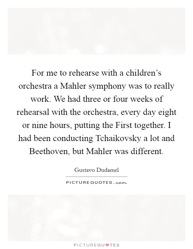 For me to rehearse with a children's orchestra a Mahler symphony was to really work. We had three or four weeks of rehearsal with the orchestra, every day eight or nine hours, putting the First together. I had been conducting Tchaikovsky a lot and Beethoven, but Mahler was different Picture Quote #1