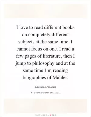 I love to read different books on completely different subjects at the same time. I cannot focus on one. I read a few pages of literature, then I jump to philosophy and at the same time I’m reading biographies of Mahler Picture Quote #1