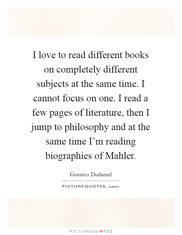 I love to read different books on completely different subjects at the same time. I cannot focus on one. I read a few pages of literature, then I jump to philosophy and at the same time I'm reading biographies of Mahler Picture Quote #1