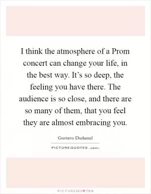 I think the atmosphere of a Prom concert can change your life, in the best way. It’s so deep, the feeling you have there. The audience is so close, and there are so many of them, that you feel they are almost embracing you Picture Quote #1