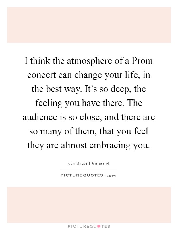 I think the atmosphere of a Prom concert can change your life, in the best way. It's so deep, the feeling you have there. The audience is so close, and there are so many of them, that you feel they are almost embracing you Picture Quote #1