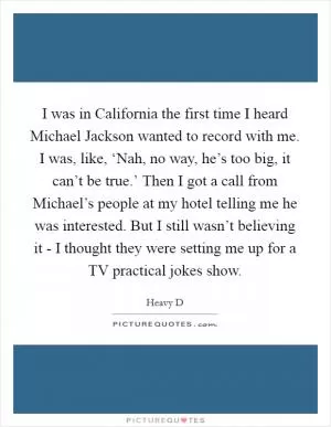 I was in California the first time I heard Michael Jackson wanted to record with me. I was, like, ‘Nah, no way, he’s too big, it can’t be true.’ Then I got a call from Michael’s people at my hotel telling me he was interested. But I still wasn’t believing it - I thought they were setting me up for a TV practical jokes show Picture Quote #1
