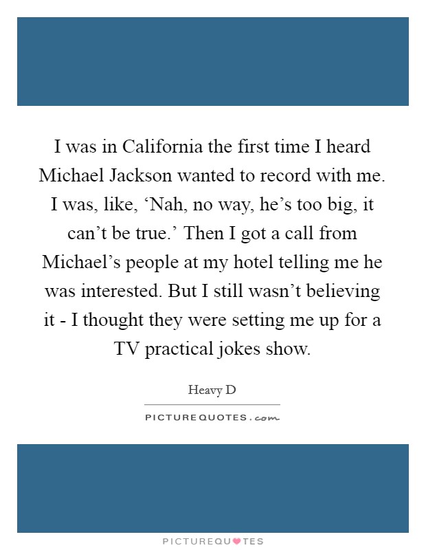 I was in California the first time I heard Michael Jackson wanted to record with me. I was, like, ‘Nah, no way, he's too big, it can't be true.' Then I got a call from Michael's people at my hotel telling me he was interested. But I still wasn't believing it - I thought they were setting me up for a TV practical jokes show Picture Quote #1