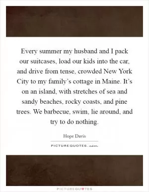 Every summer my husband and I pack our suitcases, load our kids into the car, and drive from tense, crowded New York City to my family’s cottage in Maine. It’s on an island, with stretches of sea and sandy beaches, rocky coasts, and pine trees. We barbecue, swim, lie around, and try to do nothing Picture Quote #1
