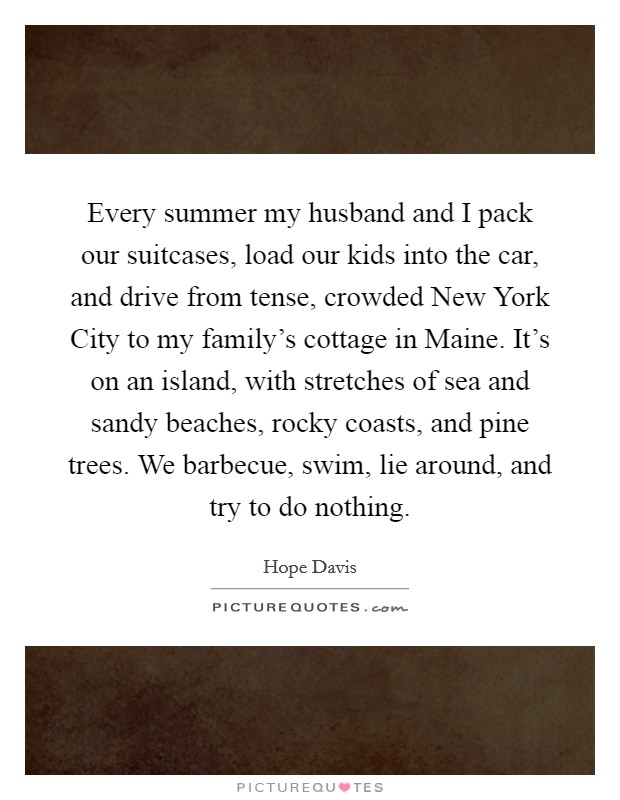Every summer my husband and I pack our suitcases, load our kids into the car, and drive from tense, crowded New York City to my family's cottage in Maine. It's on an island, with stretches of sea and sandy beaches, rocky coasts, and pine trees. We barbecue, swim, lie around, and try to do nothing Picture Quote #1