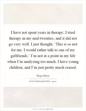 I have not spent years in therapy; I tried therapy in my mid-twenties, and it did not go very well. I just thought, ‘This is so not for me. I would rather talk to one of my girlfriends.’ I’m not at a point in my life when I’m analyzing too much. I have young children, and I’m just pretty much crazed Picture Quote #1