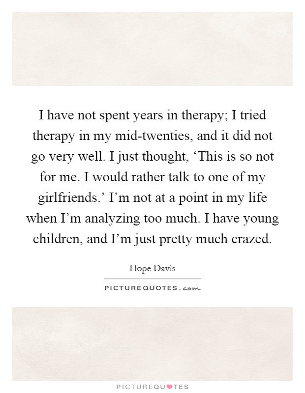 I have not spent years in therapy; I tried therapy in my mid-twenties, and it did not go very well. I just thought, ‘This is so not for me. I would rather talk to one of my girlfriends.' I'm not at a point in my life when I'm analyzing too much. I have young children, and I'm just pretty much crazed Picture Quote #1