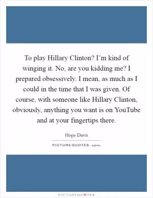 To play Hillary Clinton? I’m kind of winging it. No, are you kidding me? I prepared obsessively. I mean, as much as I could in the time that I was given. Of course, with someone like Hillary Clinton, obviously, anything you want is on YouTube and at your fingertips there Picture Quote #1