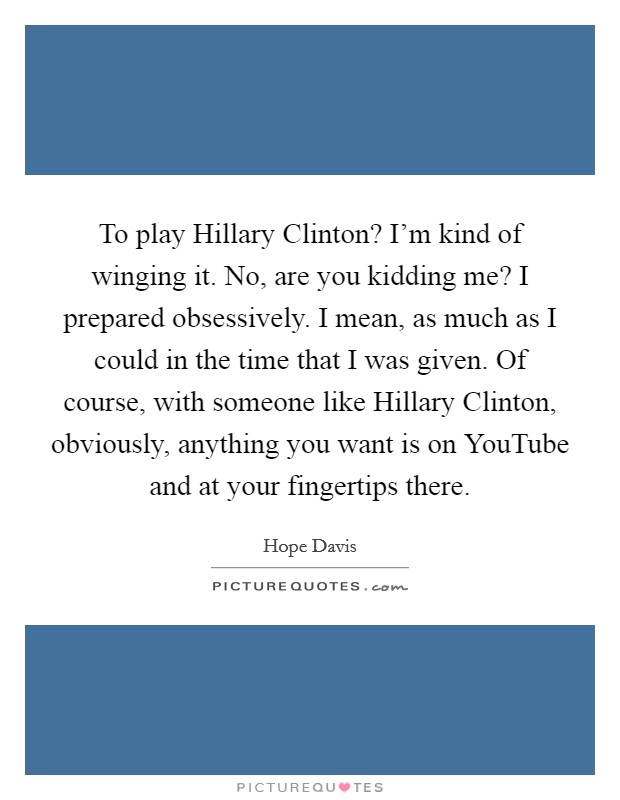 To play Hillary Clinton? I'm kind of winging it. No, are you kidding me? I prepared obsessively. I mean, as much as I could in the time that I was given. Of course, with someone like Hillary Clinton, obviously, anything you want is on YouTube and at your fingertips there Picture Quote #1
