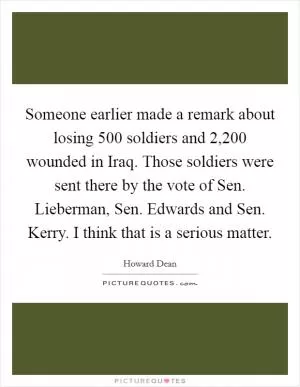 Someone earlier made a remark about losing 500 soldiers and 2,200 wounded in Iraq. Those soldiers were sent there by the vote of Sen. Lieberman, Sen. Edwards and Sen. Kerry. I think that is a serious matter Picture Quote #1