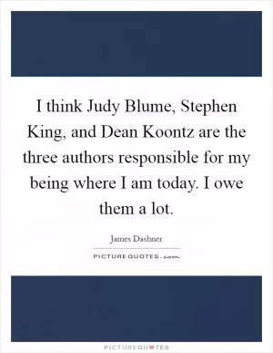 I think Judy Blume, Stephen King, and Dean Koontz are the three authors responsible for my being where I am today. I owe them a lot Picture Quote #1