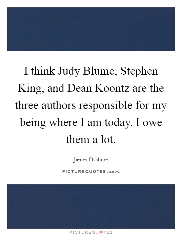 I think Judy Blume, Stephen King, and Dean Koontz are the three authors responsible for my being where I am today. I owe them a lot Picture Quote #1