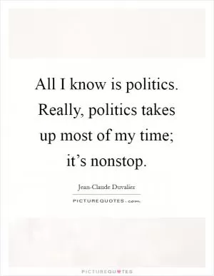 All I know is politics. Really, politics takes up most of my time; it’s nonstop Picture Quote #1