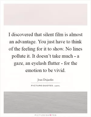 I discovered that silent film is almost an advantage. You just have to think of the feeling for it to show. No lines pollute it. It doesn’t take much - a gaze, an eyelash flutter - for the emotion to be vivid Picture Quote #1