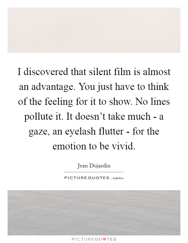 I discovered that silent film is almost an advantage. You just have to think of the feeling for it to show. No lines pollute it. It doesn't take much - a gaze, an eyelash flutter - for the emotion to be vivid Picture Quote #1