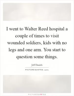 I went to Walter Reed hospital a couple of times to visit wounded soldiers, kids with no legs and one arm. You start to question some things Picture Quote #1
