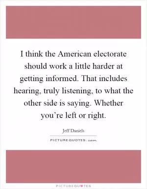I think the American electorate should work a little harder at getting informed. That includes hearing, truly listening, to what the other side is saying. Whether you’re left or right Picture Quote #1