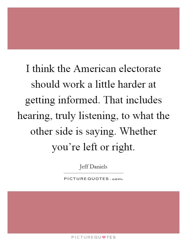 I think the American electorate should work a little harder at getting informed. That includes hearing, truly listening, to what the other side is saying. Whether you're left or right Picture Quote #1