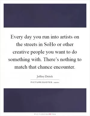 Every day you run into artists on the streets in SoHo or other creative people you want to do something with. There’s nothing to match that chance encounter Picture Quote #1