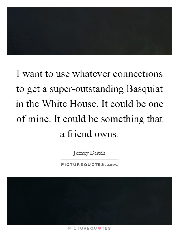 I want to use whatever connections to get a super-outstanding Basquiat in the White House. It could be one of mine. It could be something that a friend owns Picture Quote #1