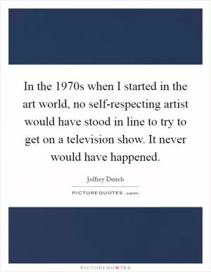 In the 1970s when I started in the art world, no self-respecting artist would have stood in line to try to get on a television show. It never would have happened Picture Quote #1