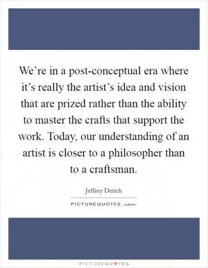 We’re in a post-conceptual era where it’s really the artist’s idea and vision that are prized rather than the ability to master the crafts that support the work. Today, our understanding of an artist is closer to a philosopher than to a craftsman Picture Quote #1