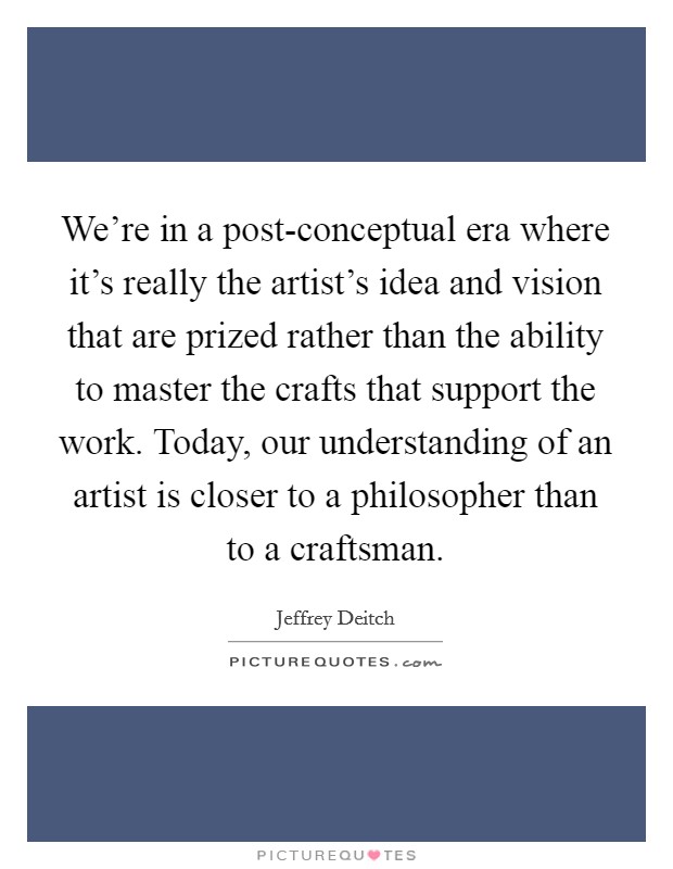 We're in a post-conceptual era where it's really the artist's idea and vision that are prized rather than the ability to master the crafts that support the work. Today, our understanding of an artist is closer to a philosopher than to a craftsman Picture Quote #1