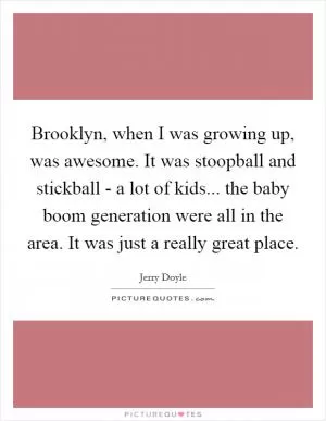 Brooklyn, when I was growing up, was awesome. It was stoopball and stickball - a lot of kids... the baby boom generation were all in the area. It was just a really great place Picture Quote #1