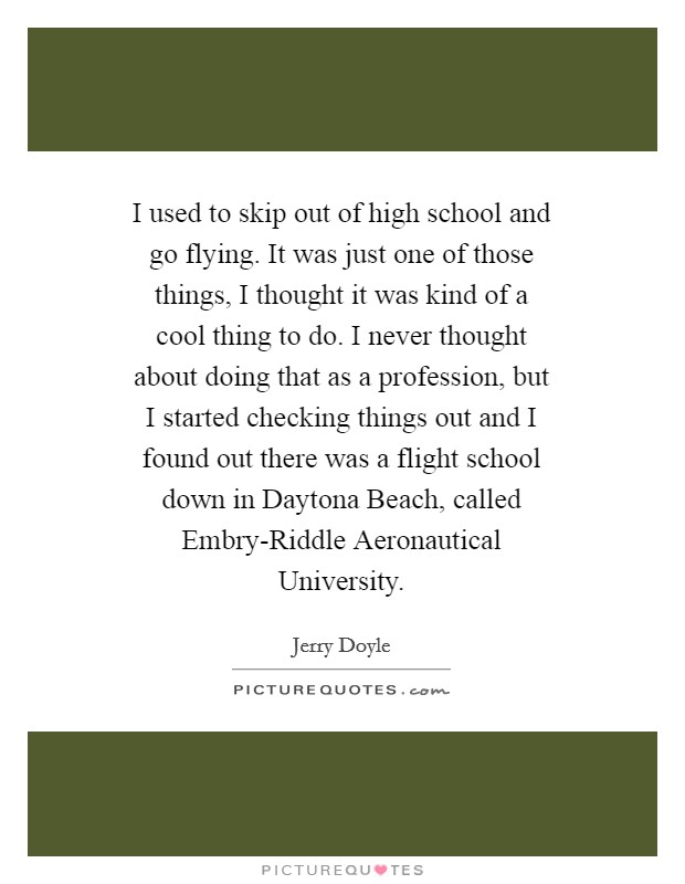 I used to skip out of high school and go flying. It was just one of those things, I thought it was kind of a cool thing to do. I never thought about doing that as a profession, but I started checking things out and I found out there was a flight school down in Daytona Beach, called Embry-Riddle Aeronautical University Picture Quote #1