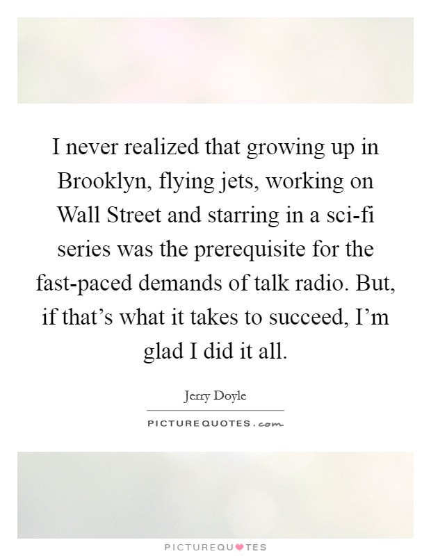 I never realized that growing up in Brooklyn, flying jets, working on Wall Street and starring in a sci-fi series was the prerequisite for the fast-paced demands of talk radio. But, if that's what it takes to succeed, I'm glad I did it all Picture Quote #1