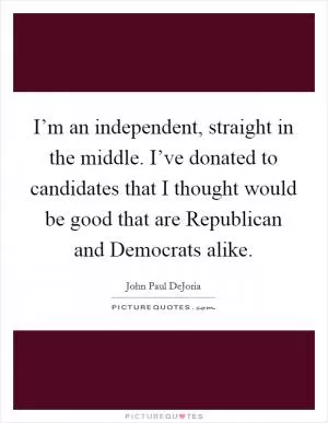 I’m an independent, straight in the middle. I’ve donated to candidates that I thought would be good that are Republican and Democrats alike Picture Quote #1