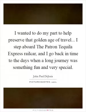 I wanted to do my part to help preserve that golden age of travel... I step aboard The Patron Tequila Express railcar, and I go back in time to the days when a long journey was something fun and very special Picture Quote #1
