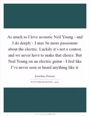 As much as I love acoustic Neil Young - and I do deeply - I may be more passionate about the electric. Luckily it’s not a contest, and we never have to make that choice. But Neil Young on an electric guitar - I feel like I’ve never seen or heard anything like it Picture Quote #1