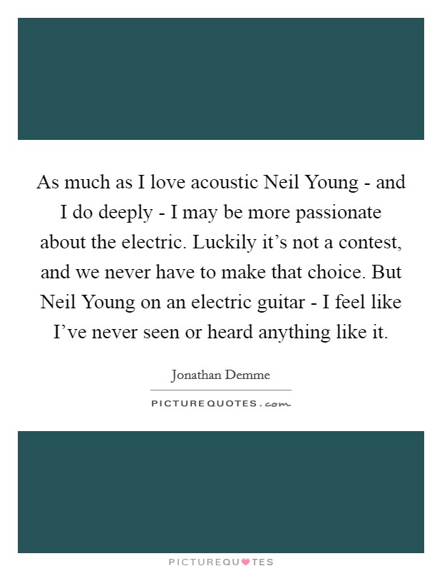 As much as I love acoustic Neil Young - and I do deeply - I may be more passionate about the electric. Luckily it's not a contest, and we never have to make that choice. But Neil Young on an electric guitar - I feel like I've never seen or heard anything like it Picture Quote #1