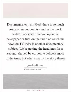 Documentaries - my God, there is so much going on in our country and in the world today that every time you open the newspaper or turn on the radio or watch the news on TV there is another documentary subject. We’re getting the headlines for a second, shaped by corporate delivery most of the time, but what’s really the story there? Picture Quote #1