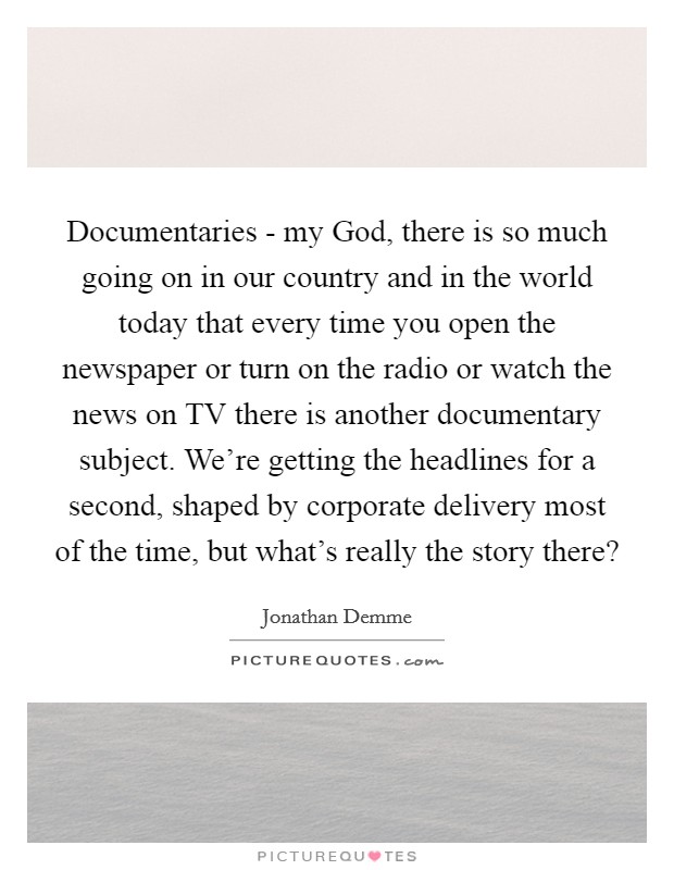 Documentaries - my God, there is so much going on in our country and in the world today that every time you open the newspaper or turn on the radio or watch the news on TV there is another documentary subject. We're getting the headlines for a second, shaped by corporate delivery most of the time, but what's really the story there? Picture Quote #1