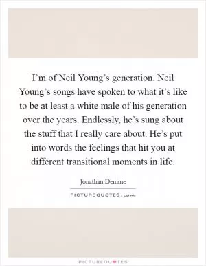 I’m of Neil Young’s generation. Neil Young’s songs have spoken to what it’s like to be at least a white male of his generation over the years. Endlessly, he’s sung about the stuff that I really care about. He’s put into words the feelings that hit you at different transitional moments in life Picture Quote #1