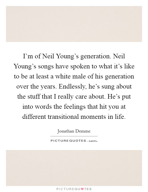 I'm of Neil Young's generation. Neil Young's songs have spoken to what it's like to be at least a white male of his generation over the years. Endlessly, he's sung about the stuff that I really care about. He's put into words the feelings that hit you at different transitional moments in life Picture Quote #1