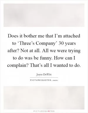 Does it bother me that I’m attached to ‘Three’s Company’ 30 years after? Not at all. All we were trying to do was be funny. How can I complain? That’s all I wanted to do Picture Quote #1
