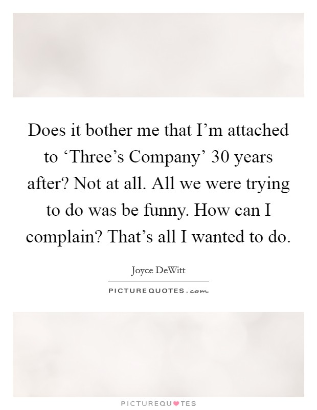 Does it bother me that I'm attached to ‘Three's Company' 30 years after? Not at all. All we were trying to do was be funny. How can I complain? That's all I wanted to do Picture Quote #1
