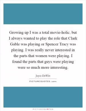 Growing up I was a total movie-holic, but I always wanted to play the role that Clark Gable was playing or Spencer Tracy was playing. I was really never interested in the parts that women were playing. I found the parts that guys were playing were so much more interesting Picture Quote #1