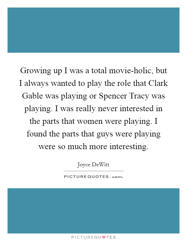 Growing up I was a total movie-holic, but I always wanted to play the role that Clark Gable was playing or Spencer Tracy was playing. I was really never interested in the parts that women were playing. I found the parts that guys were playing were so much more interesting Picture Quote #1