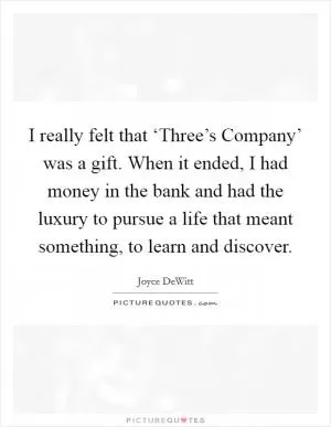 I really felt that ‘Three’s Company’ was a gift. When it ended, I had money in the bank and had the luxury to pursue a life that meant something, to learn and discover Picture Quote #1