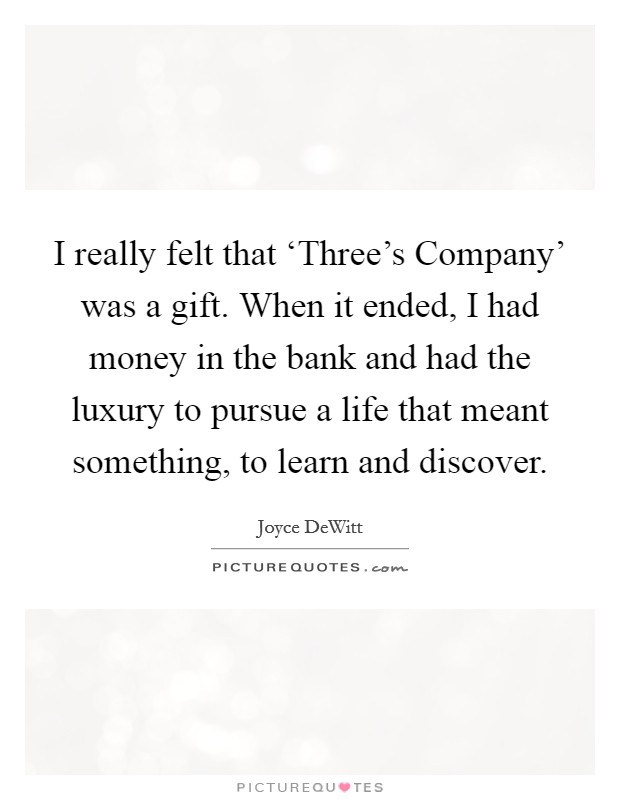 I really felt that ‘Three's Company' was a gift. When it ended, I had money in the bank and had the luxury to pursue a life that meant something, to learn and discover Picture Quote #1