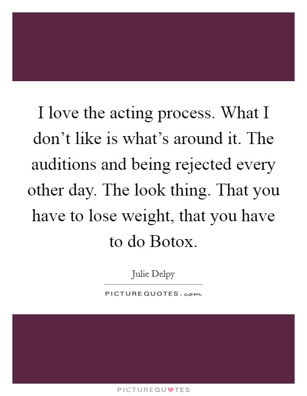 I love the acting process. What I don't like is what's around it. The auditions and being rejected every other day. The look thing. That you have to lose weight, that you have to do Botox Picture Quote #1