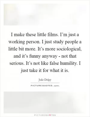 I make these little films. I’m just a working person. I just study people a little bit more. It’s more sociological, and it’s funny anyway - not that serious. It’s not like false humility. I just take it for what it is Picture Quote #1