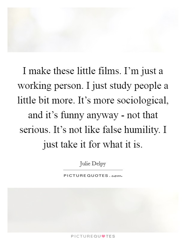 I make these little films. I'm just a working person. I just study people a little bit more. It's more sociological, and it's funny anyway - not that serious. It's not like false humility. I just take it for what it is Picture Quote #1